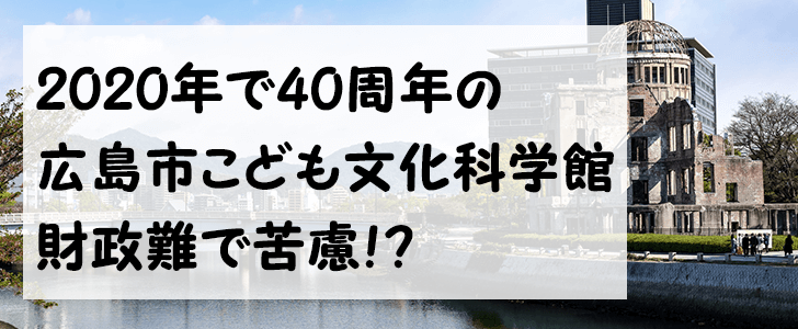 来年で開館40周年を迎える広島市こども文化科学館！財政難で苦慮するも改革の基本構想を2020年にまとめる